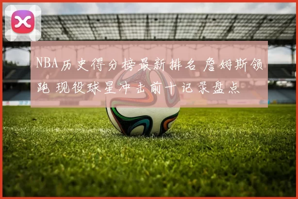 NBA历史得分榜最新排名 詹姆斯领跑 现役球星冲击前十记录盘点