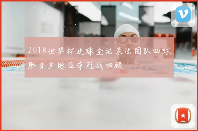 2018世界杯进球全记录法国队四球胜克罗地亚夺冠战回顾
