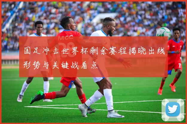 国足冲击世界杯剩余赛程揭晓出线形势与关键战看点