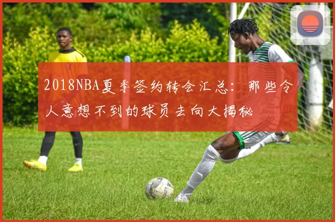 2018NBA夏季签约转会汇总：那些令人意想不到的球员去向大揭秘