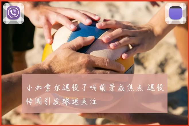 小加索尔退役了吗前景成焦点 退役传闻引发球迷关注