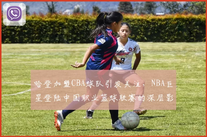 哈登加盟CBA球队引发关注,NBA巨星登陆中国职业篮球联赛的深层影响