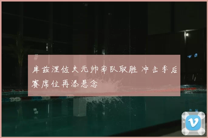 库兹涅佐夫元帅率队取胜 冲击季后赛席位再添悬念