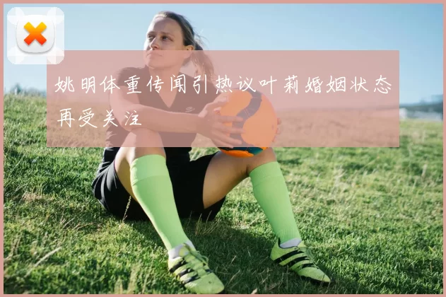姚明体重传闻引热议叶莉婚姻状态再受关注