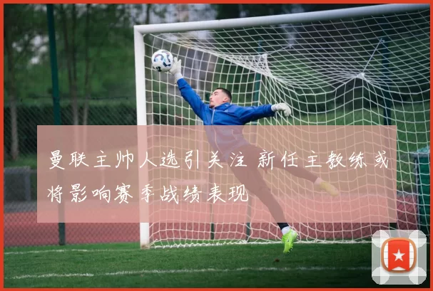 曼联主帅人选引关注 新任主教练或将影响赛季战绩表现