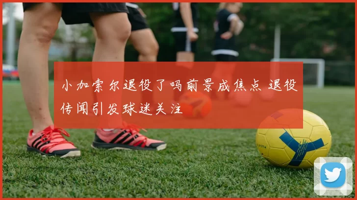 小加索尔退役了吗前景成焦点 退役传闻引发球迷关注