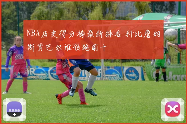 NBA历史得分榜最新排名 科比詹姆斯贾巴尔谁领跑前十