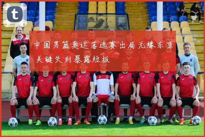 中国男篮奥运落选赛出局无缘东京 关键失利暴露短板