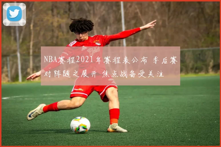 NBA赛程2021年赛程表公布 季后赛对阵随之展开 焦点战备受关注