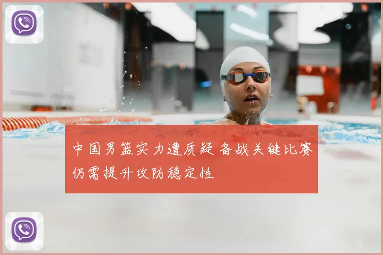 中国男篮实力遭质疑 备战关键比赛仍需提升攻防稳定性