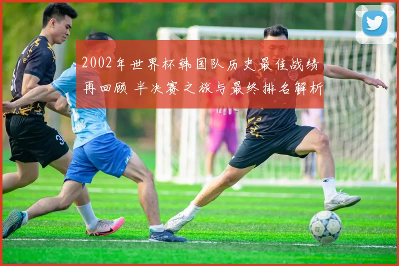 2002年世界杯韩国队历史最佳战绩再回顾 半决赛之旅与最终排名解析
