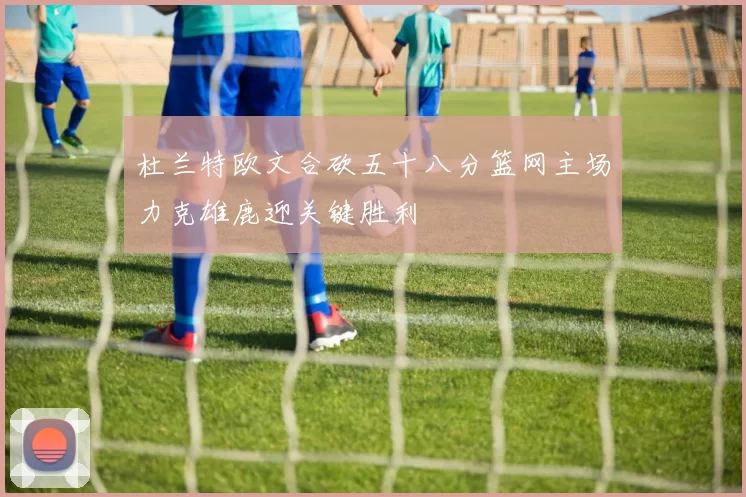杜兰特欧文合砍五十八分篮网主场力克雄鹿迎关键胜利