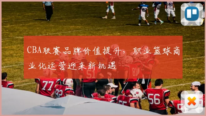 CBA联赛品牌价值提升，职业篮球商业化运营迎来新机遇