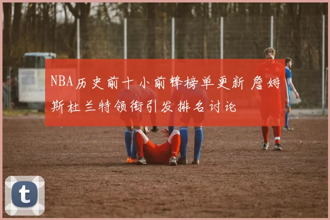 NBA历史前十小前锋榜单更新 詹姆斯杜兰特领衔引发排名讨论
