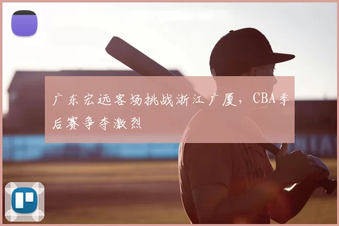 广东宏远客场挑战浙江广厦,CBA季后赛争夺激烈