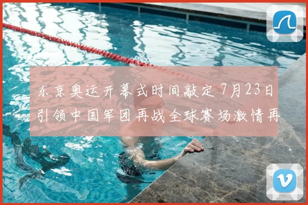 东京奥运开幕式时间敲定 7月23日引领中国军团再战全球赛场激情再燃