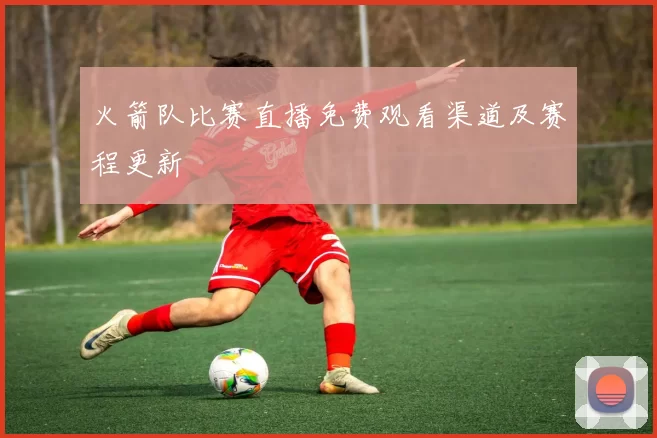 火箭队比赛直播免费观看渠道及赛程更新