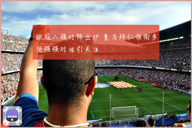 欧冠八强对阵出炉 皇马拜仁领衔多场强强对话引关注