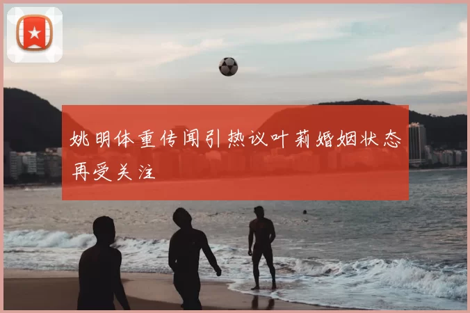 姚明体重传闻引热议叶莉婚姻状态再受关注