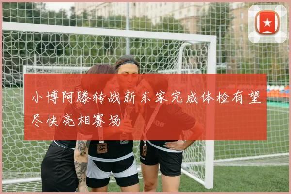 小博阿滕转战新东家完成体检有望尽快亮相赛场