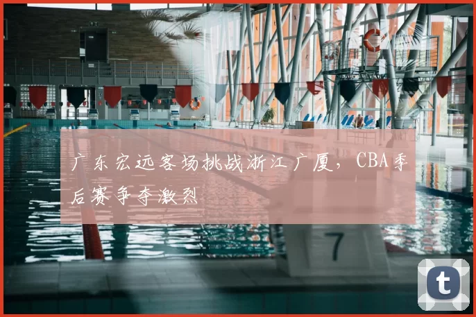 广东宏远客场挑战浙江广厦,CBA季后赛争夺激烈