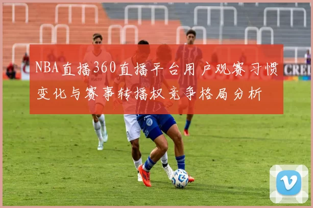 NBA直播360直播平台用户观赛习惯变化与赛事转播权竞争格局分析