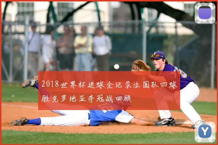 2018世界杯进球全记录法国队四球胜克罗地亚夺冠战回顾