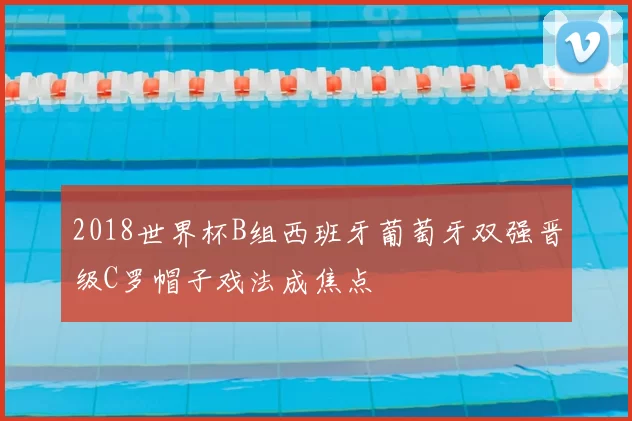 2018世界杯B组西班牙葡萄牙双强晋级C罗帽子戏法成焦点