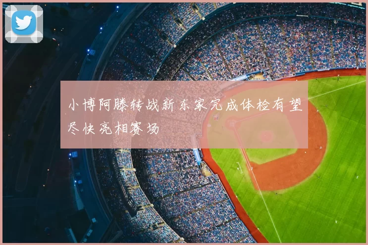 小博阿滕转战新东家完成体检有望尽快亮相赛场