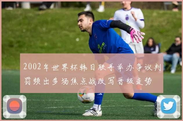 2002年世界杯韩日联手举办争议判罚频出多场焦点战改写晋级走势