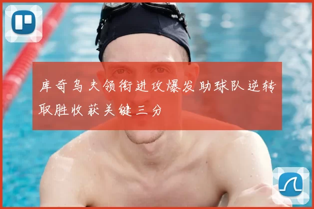 库奇乌夫领衔进攻爆发助球队逆转取胜收获关键三分