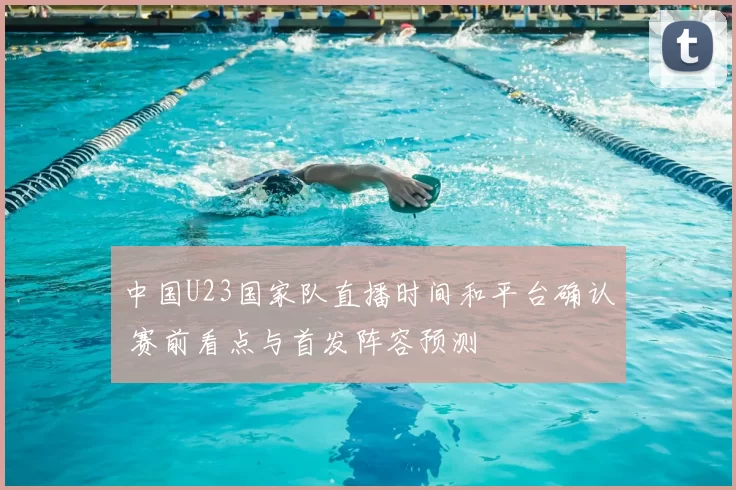 中国U23国家队直播时间和平台确认 赛前看点与首发阵容预测