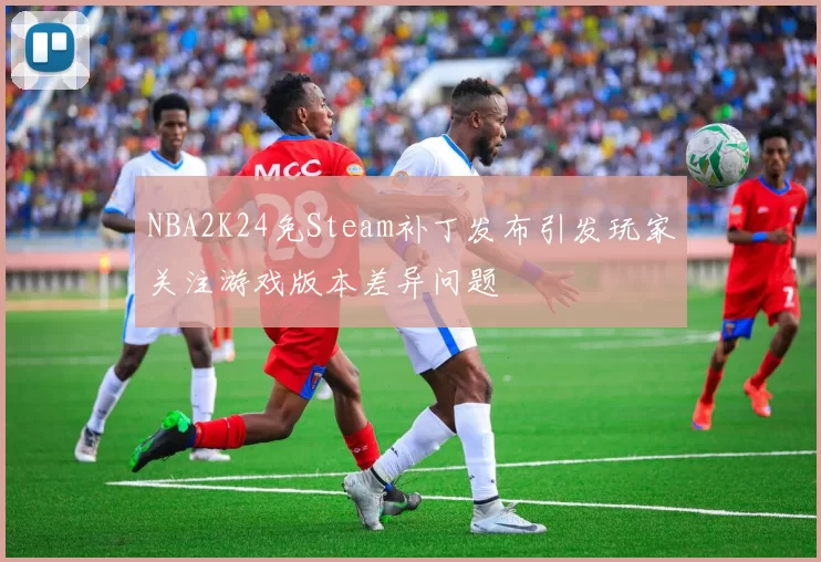 NBA2K24免Steam补丁发布引发玩家关注游戏版本差异问题