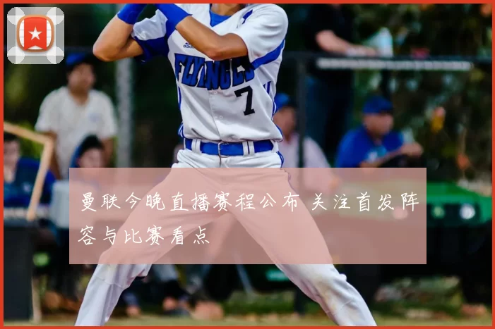 曼联今晚直播赛程公布 关注首发阵容与比赛看点