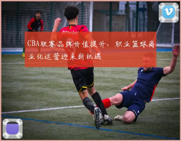 CBA联赛品牌价值提升，职业篮球商业化运营迎来新机遇