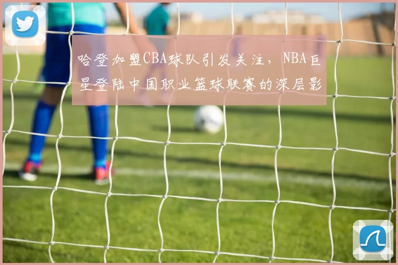 哈登加盟CBA球队引发关注,NBA巨星登陆中国职业篮球联赛的深层影响