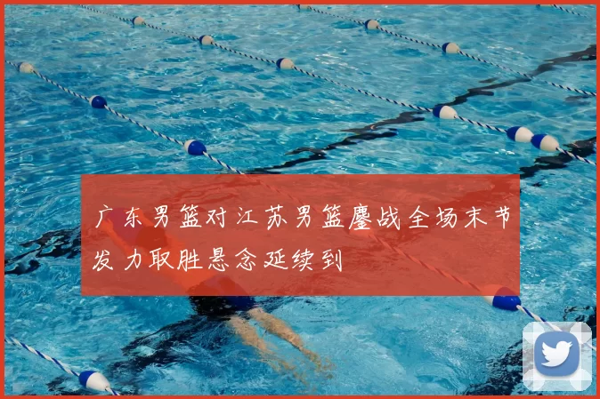 广东男篮对江苏男篮鏖战全场末节发力取胜悬念延续到