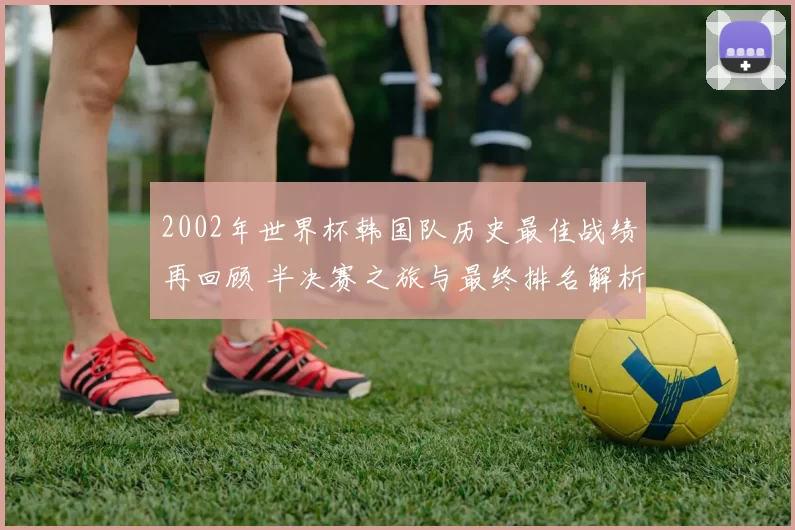 2002年世界杯韩国队历史最佳战绩再回顾 半决赛之旅与最终排名解析