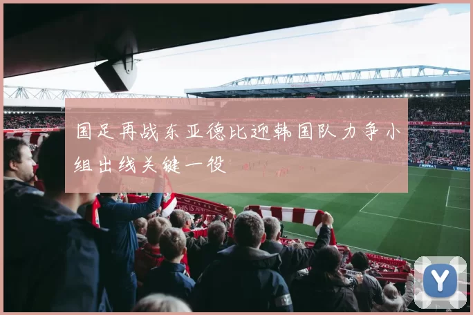 国足再战东亚德比迎韩国队力争小组出线关键一役
