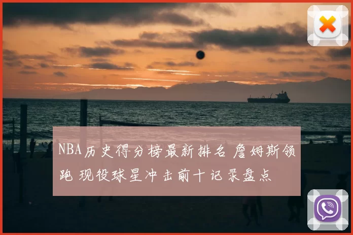 NBA历史得分榜最新排名 詹姆斯领跑 现役球星冲击前十记录盘点