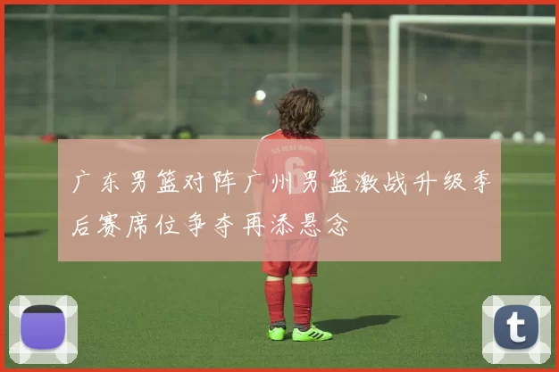 广东男篮对阵广州男篮激战升级季后赛席位争夺再添悬念