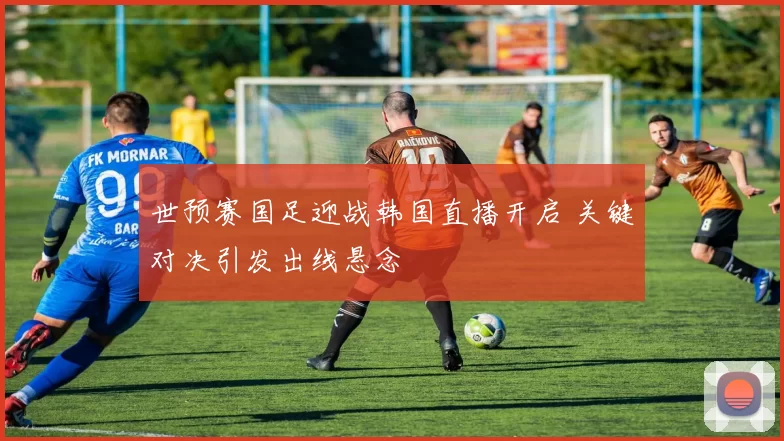 世预赛国足迎战韩国直播开启 关键对决引发出线悬念