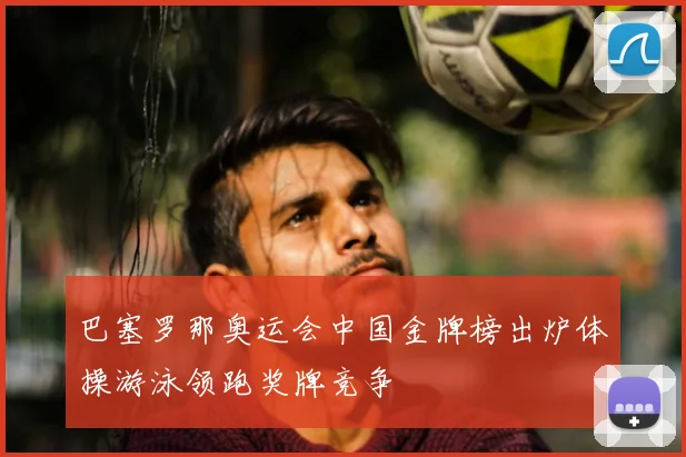 巴塞罗那奥运会中国金牌榜出炉体操游泳领跑奖牌竞争