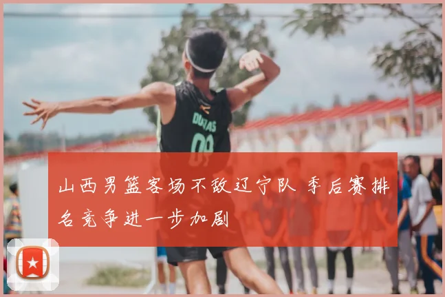 山西男篮客场不敌辽宁队 季后赛排名竞争进一步加剧