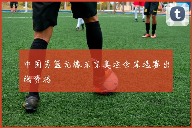 中国男篮无缘东京奥运会落选赛出线资格