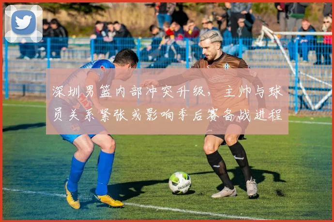 深圳男篮内部冲突升级，主帅与球员关系紧张或影响季后赛备战进程