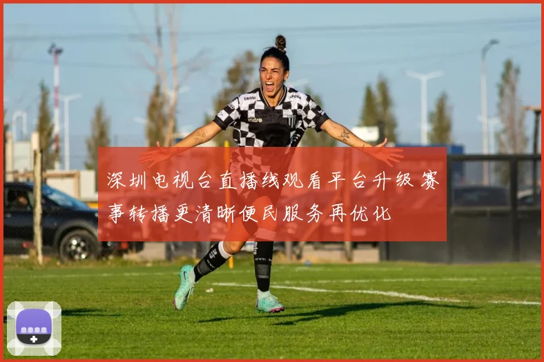 深圳电视台直播线观看平台升级 赛事转播更清晰便民服务再优化