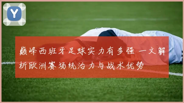 巅峰西班牙足球实力有多强 一文解析欧洲赛场统治力与战术优势