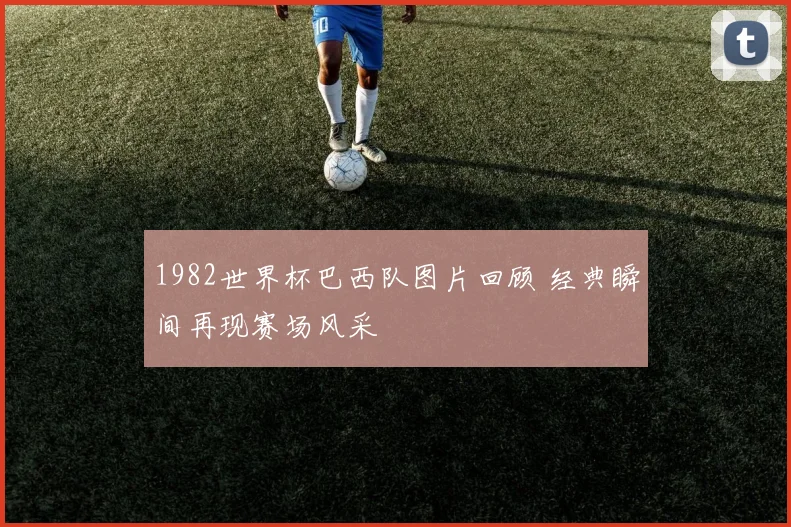 1982世界杯巴西队图片回顾 经典瞬间再现赛场风采
