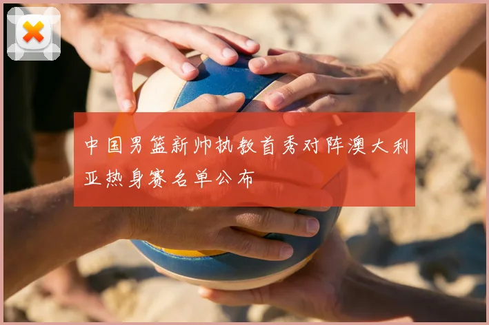 中国男篮新帅执教首秀对阵澳大利亚热身赛名单公布
